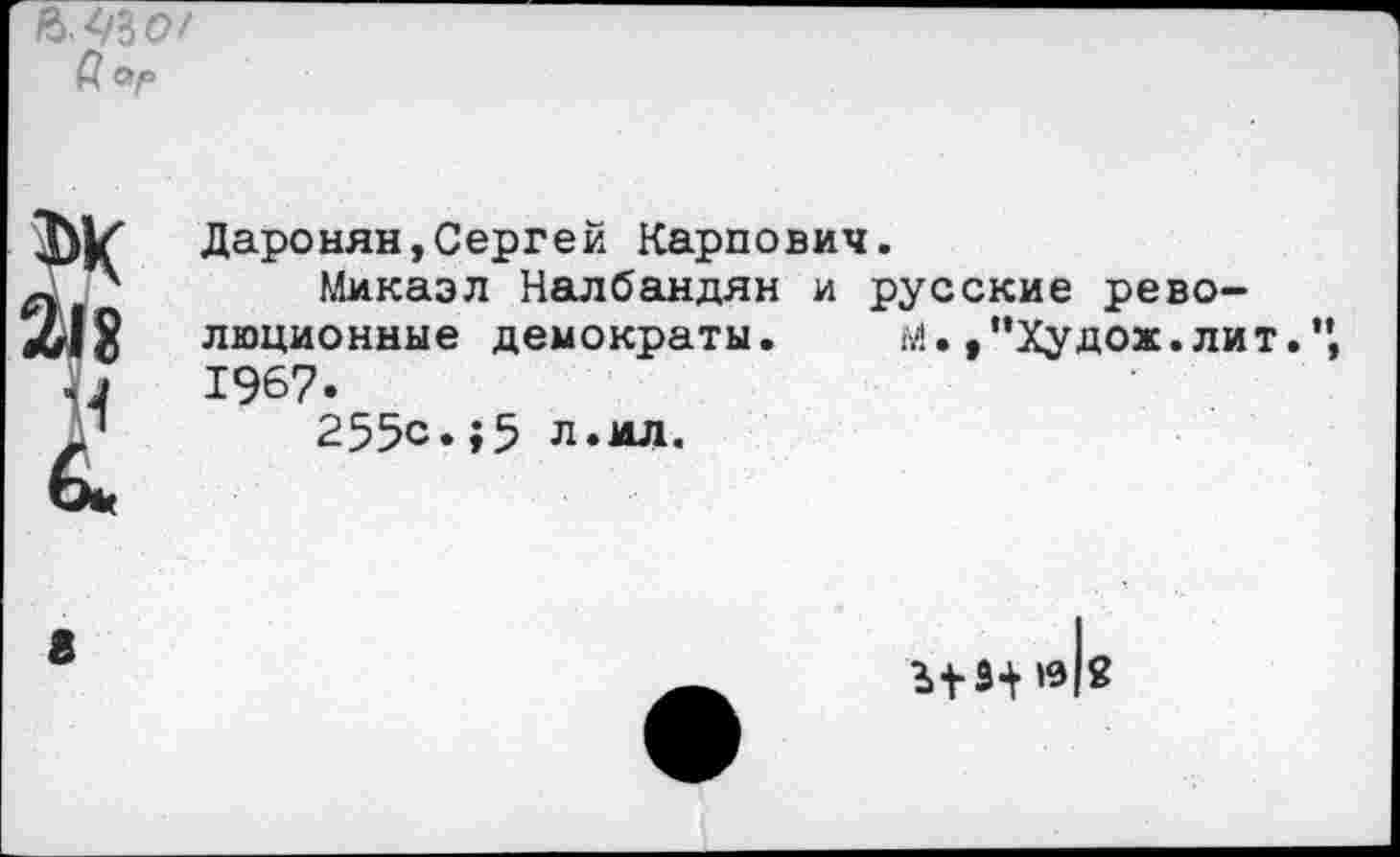 ﻿№()/ а
Даронян,Сергей Карпович.
Микаэл Налбандян и русские революционные демократы.	м. ,"Худож. лит.",
1967.
255с.;5 л.ил.
